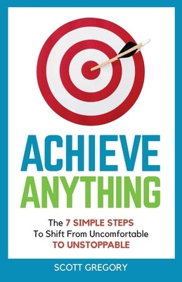 Achieve Anything: The 7 SIMPLE STEPS to Shift from Uncomfortable TO UNSTOPPABLE by Gregory, Scott