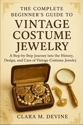 The Complete Beginner's Guide to Vintage Costume Jewelry: A Step-by-Step Journey into the History, Design, and Care of Vintage Costume Jewelry by Devine, Clara M.