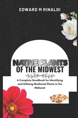 Native Plants Of The Midwest: A Complete Handbook for Identifying and Utilizing Medicinal Plants in the Midwest by M. Rinaldi, Edward