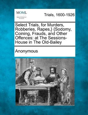 Select Trials, for Murders, Robberies, Rapes, } {Sodomy, Coining, Frauds, and Other Offences: At the Sessions-House in the Old-Bailey by Anonymous