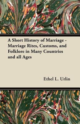 A Short History of Marriage - Marriage Rites, Customs, and Folklore in Many Countries and All Ages by Urlin, Ethel L.