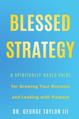 Blessed Strategy: A Spiritually-Based Guide for Growing Your Business and Leading With Purpose by Taylor, George, III