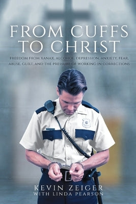 From Cuffs to Christ: Freedom from Xanax, Alcohol, Depression, Anxiety, Fear, Abuse, Guilt, and the Pressure of Working in Corrections by Zeiger, Kevin