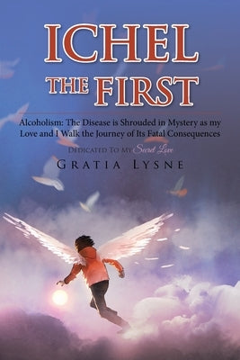 Ichel the First: Alcoholism: the Disease Is Shrouded in Mystery as My Love and I Walk the Journey of Its Heartbreaking Consequences by Lysne, Gratia