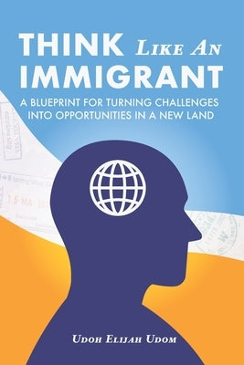 Think Like An Immigrant: A Blueprint for Turning Challenges Into Opportunities In A New Land by Udom, Udoh Elijah