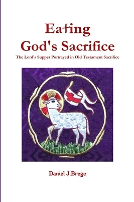 Eating God's Sacrifice: The Lord's Supper Portrayed in Old Testament Sacrifice by Brege, Daniel