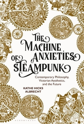 The Machine Anxieties of Steampunk: Contemporary Philosophy, Victorian Aesthetics, and the Future by Albrecht, Kathe Hicks