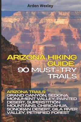 Arizona Hiking Guide: 90 Must-Try Trails: Arizona Trails: Grand Canyon, Sedona, Monument Valley, Painted Desert, Superstition Mountains, Chiricahua, S by Wexley, Arden