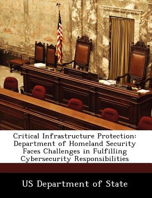 Critical Infrastructure Protection: Department of Homeland Security Faces Challenges in Fulfilling Cybersecurity Responsibilities by Us Department of State
