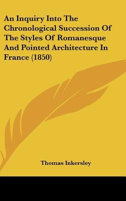 An Inquiry Into The Chronological Succession Of The Styles Of Romanesque And Pointed Architecture In France (1850) by Inkersley, Thomas