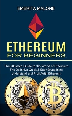 Ethereum for Beginners: The Ultimate Guide to the World of Ethereum (The Definitive Quick & Easy Blueprint to Understand and Profit With Ethereum) by Malone, Emerita