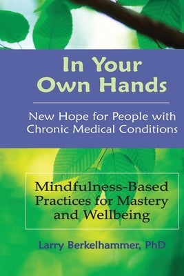 In Your Own Hands: New Hope for People with Chronic Medical Conditions: Mindfulness-Based Practices for Mastery and Wellbeing by Berkelhammer, Larry
