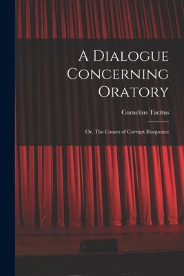 A Dialogue Concerning Oratory: Or, The Causes of Corrupt Eloquence by Tacitus, Cornelius