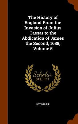 The History of England From the Invasion of Julius Caesar to the Abdication of James the Second, 1688, Volume 5 by Hume, David