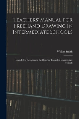 Teachers' Manual for Freehand Drawing in Intermediate Schools: Intended to Accompany the Drawing-books for Intermediate Schools by Smith, Walter 1836-1886