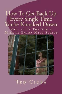 How To Get Back Up Every Single Time You're Knocked Down: Vol. 12 In The Sub 4 Minute Extra Mile Series by Ciuba, Ted