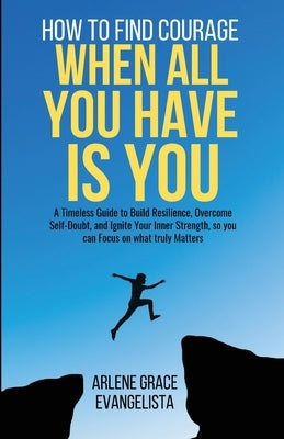 How to Find Courage When All You Have Is You: A Timeless Guide to Build Resilience, Overcome Self-Doubt, and Ignite Your Inner Strength, so you can Fo by Evangelista, Arlene Grace