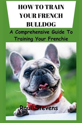 How to Train Your French Bulldog: A Comprehensive Guide To Training Your Frenchie by Raul, Stevens