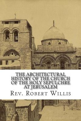 The Architectural History of the Church of the Holy Sepulchre at Jerusalem by Willis M. a., Robert