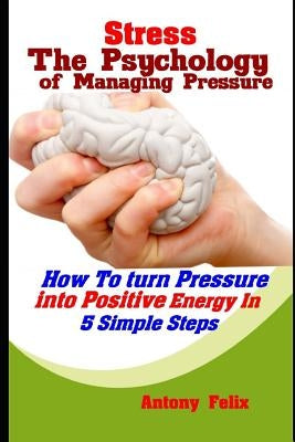 Stress: The Psychology of Managing Pressure: How To turn Pressure into Positive Energy In 5 Simple Steps by Felix, Antony