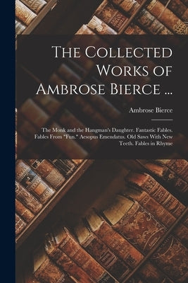 The Collected Works of Ambrose Bierce ...: The Monk and the Hangman's Daughter. Fantastic Fables. Fables From Fun. Aesopus Emendatus. Old Saws With Ne by Bierce, Ambrose