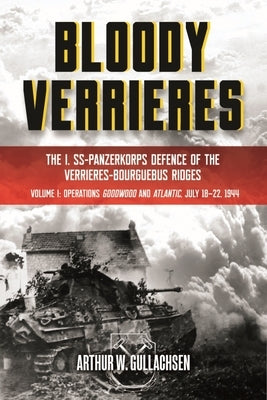 Bloody Verrieres: The I. Ss-Panzerkorps Defence of the Verrieres-Bourguebus Ridges: Volume 1 - Operations Goodwood and Atlantic, 18-22 July 1944 by Gullachsen, Arthur W.