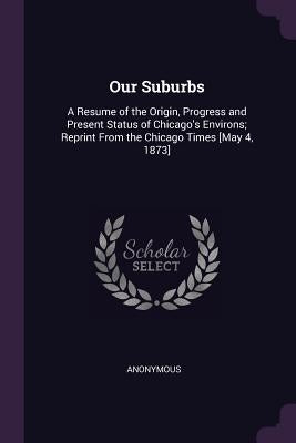 Our Suburbs: A Resume of the Origin, Progress and Present Status of Chicago's Environs; Reprint From the Chicago Times [May 4, 1873 by Anonymous