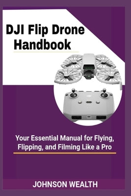 DJI Flip Drone Handbook: Your Essential Manual for Flying, Flipping, and Filming Like a Pro by Wealth, Johnson