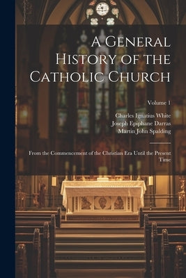 A General History of the Catholic Church: From the Commencement of the Christian Era Until the Present Time; Volume 1 by White, Charles Ignatius