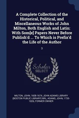 A Complete Collection of the Historical, Political, and Miscellaneous Works of John Milton, Both English and Latin: With Som[e] Papers Never Before Pu by Milton, John