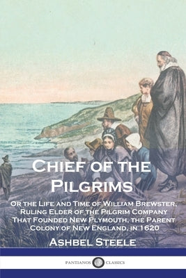 Chief of the Pilgrims: Or the Life and Time of William Brewster, Ruling Elder of the Pilgrim Company That Founded New Plymouth, the Parent Co by Steele, Ashbel