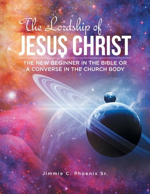 The Lordship of Jesus Christ: The New Beginner in the Bible or a Converse in the Church Body by Phoenix, Jimmie C., Sr.