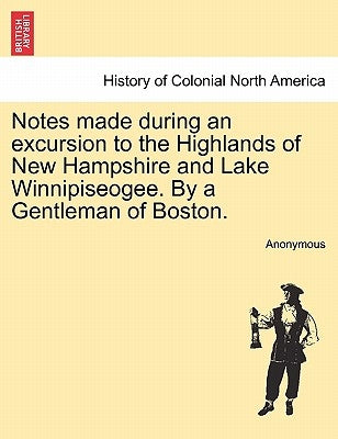 Notes Made During an Excursion to the Highlands of New Hampshire and Lake Winnipiseogee. by a Gentleman of Boston. by Anonymous
