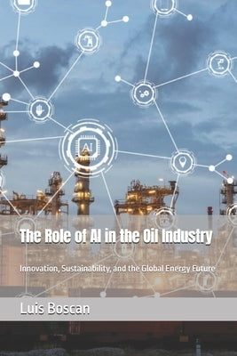 The Role of AI in the Oil Industry: Innovation, Sustainability, and the Global Energy Future by Boscan, Luis
