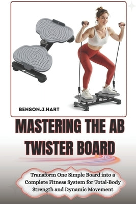 Mastering the AB Twister Board: Transform One Simple Board into a Complete Fitness System for Total-Body Strength and Dynamic Movement by Hart, Benson J.
