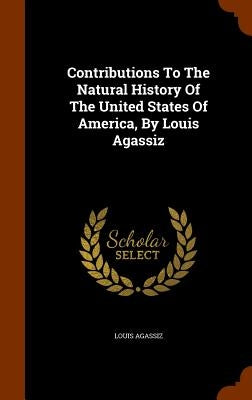 Contributions To The Natural History Of The United States Of America, By Louis Agassiz by Agassiz, Louis