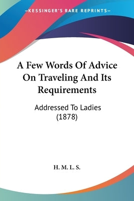 A Few Words Of Advice On Traveling And Its Requirements: Addressed To Ladies (1878) by H M L S