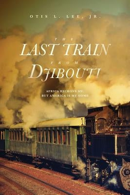 The Last Train From Djibouti: Africa Beckons Me, But America is My Home by Lee, Otis L., Jr.