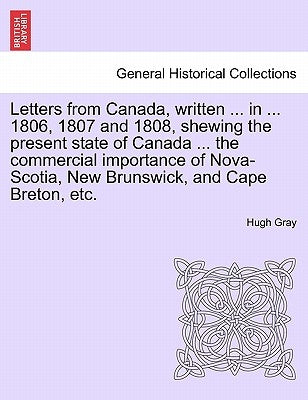 Letters from Canada, Written ... in ... 1806, 1807 and 1808, Shewing the Present State of Canada ... the Commercial Importance of Nova-Scotia, New Bru by Gray, Hugh