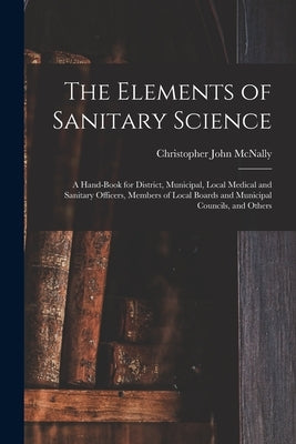 The Elements of Sanitary Science: a Hand-book for District, Municipal, Local Medical and Sanitary Officers, Members of Local Boards and Municipal Coun by McNally, Christopher John