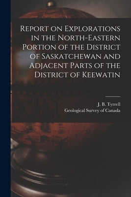 Report on Explorations in the North-eastern Portion of the District of Saskatchewan and Adjacent Parts of the District of Keewatin [microform] by Tyrrell, J. B. (Joseph Burr) 1858-1957