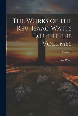 The Works of the Rev. Isaac Watts D.D. in Nine Volumes; Volume 1 by Watts, Isaac