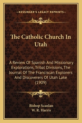 The Catholic Church In Utah: A Review Of Spanish And Missionary Explorations, Tribal Divisions, The Journal Of The Franciscan Explorers And Discove by Scanlan, Bishop