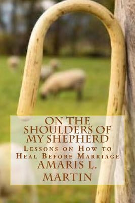 On the Shoulders of My Shepherd: Lessons on How to Heal Before Marriage by Martin, Amaris L.