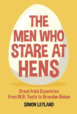 The Men Who Stare at Hens: Great Irish Eccentrics, from WB Yeats to Brendan Behan by Leyland, Simon
