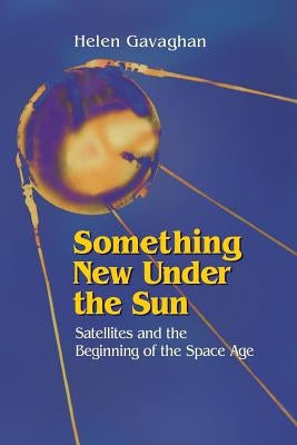 Something New Under the Sun: Satellites and the Beginning of the Space Age by Gavaghan, Helen