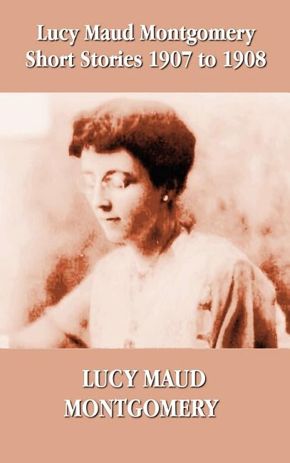 Lucy Maud Montgomery Short Stories 1907-1908 by Montgomery, Lucy Maud