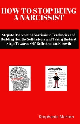 How to Stop Being a Narcissist: Steps to Overcoming Narcissistic Tendencies and Building Healthy Self-Esteem and Taking the First Steps Towards Self-R by Morton, Stephanie