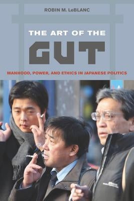 The Art of the Gut: Manhood, Power, and Ethics in Japanese Politics by LeBlanc, Robin M.