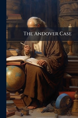 The Andover Case: With an Introductory Historical Statement; a Careful Summary of the Arguments of the Respondent Professors; and the Full Text of the by Anonymous
